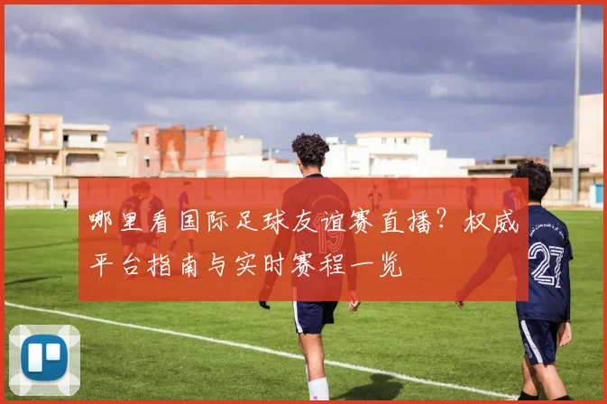 哪里看国际足球友谊赛直播？权威平台指南与实时赛程一览