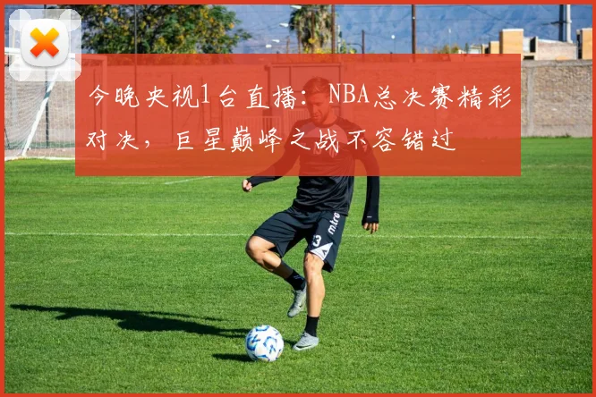 今晚央视1台直播：NBA总决赛精彩对决，巨星巅峰之战不容错过