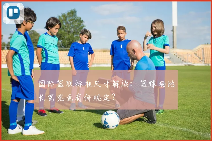 国际篮联标准尺寸解读：篮球场地长宽究竟有何规定？