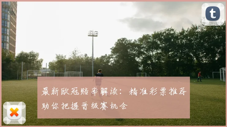 最新欧冠赔率解读：精准彩票推荐助你把握晋级赛机会